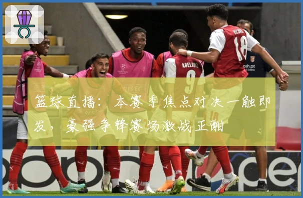 篮球直播：本赛季焦点对决一触即发，豪强争锋赛场激战正酣