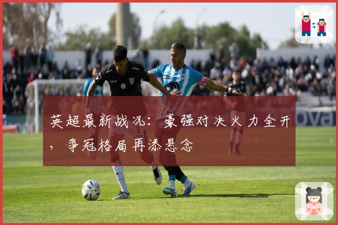 英超最新战况：豪强对决火力全开，争冠格局再添悬念