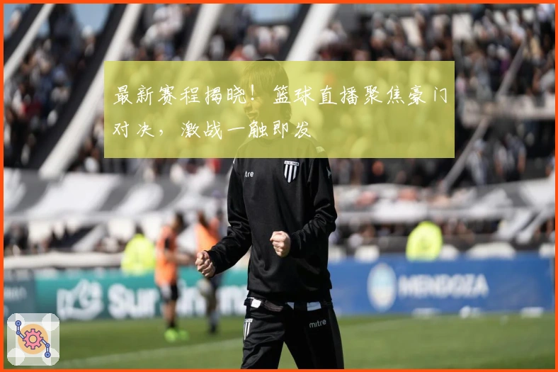 最新赛程揭晓！篮球直播聚焦豪门对决，激战一触即发