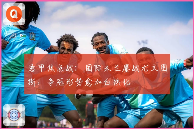 意甲焦点战:国际米兰鏖战尤文图斯,争冠形势愈加白热化