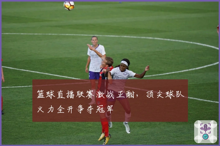 篮球直播联赛激战正酣，顶尖球队火力全开争夺冠军