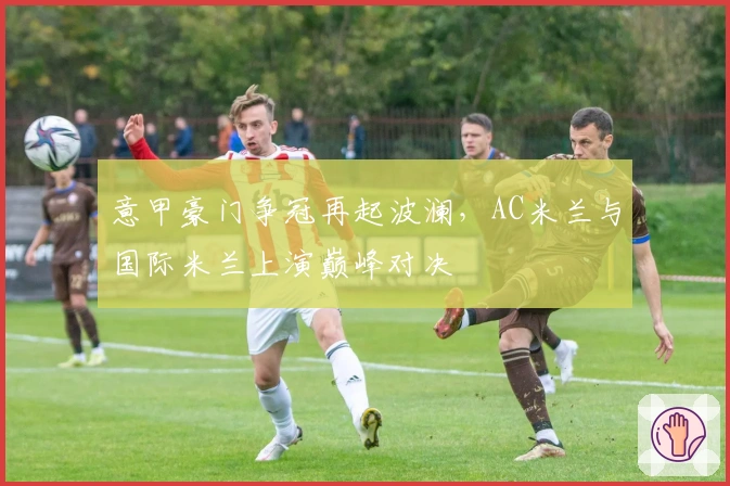 意甲豪门争冠再起波澜，AC米兰与国际米兰上演巅峰对决