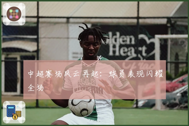 中超赛场风云再起:球员表现闪耀全场