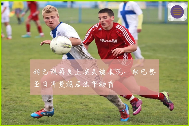 姆巴佩再度上演关键表现,助巴黎圣日耳曼稳居法甲榜首