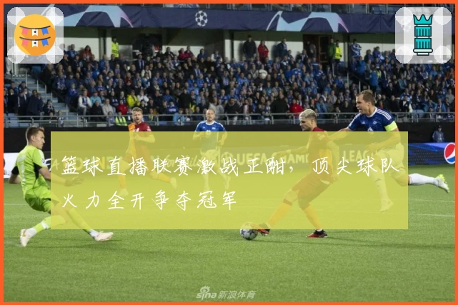 篮球直播联赛激战正酣，顶尖球队火力全开争夺冠军