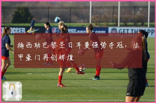 梅西助巴黎圣日耳曼强势夺冠，法甲豪门再创辉煌