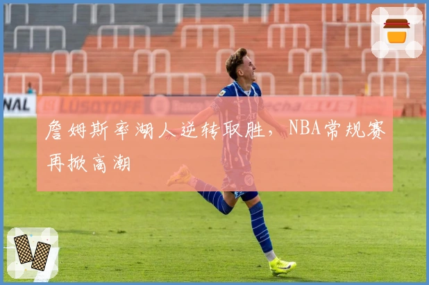 詹姆斯率湖人逆转取胜,NBA常规赛再掀高潮