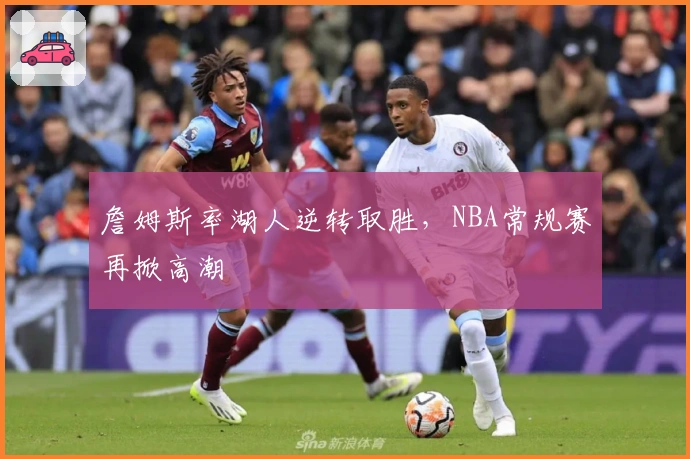 詹姆斯率湖人逆转取胜，NBA常规赛再掀高潮